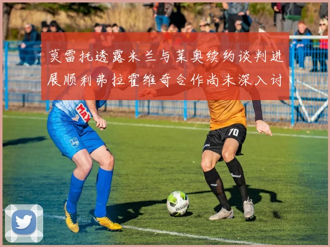 莫雷托透露米兰与莱奥续约谈判进展顺利弗拉霍维奇合作尚未深入讨论