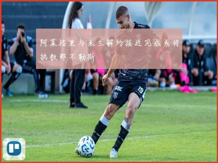 阿莱格里与米兰解约接近完成或将执教那不勒斯