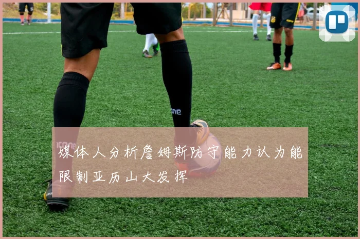 媒体人分析詹姆斯防守能力认为能限制亚历山大发挥