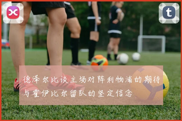 德泽尔比谈主场对阵利物浦的期待与霍伊比尔留队的坚定信念