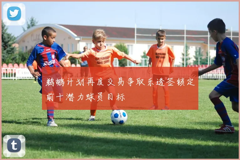 鹈鹕计划再度交易争取乐透签锁定前十潜力球员目标