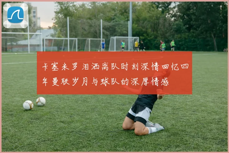 卡塞米罗泪洒离队时刻深情回忆四年曼联岁月与球队的深厚情感