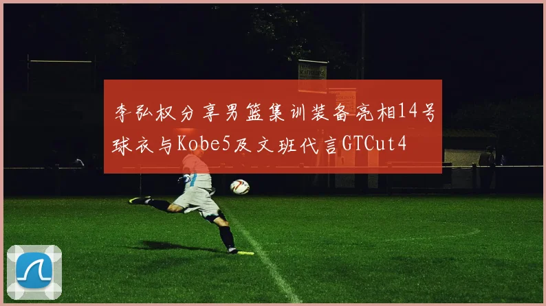 李弘权分享男篮集训装备亮相14号球衣与Kobe5及文班代言GTCut4