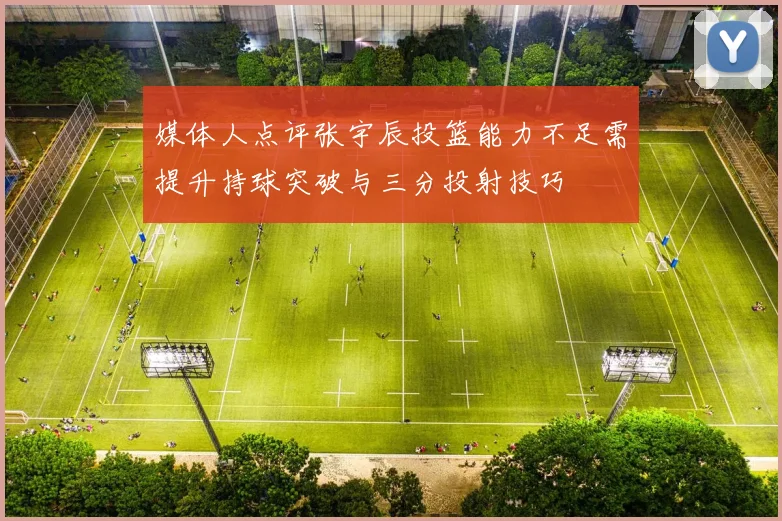 媒体人点评张宇辰投篮能力不足需提升持球突破与三分投射技巧
