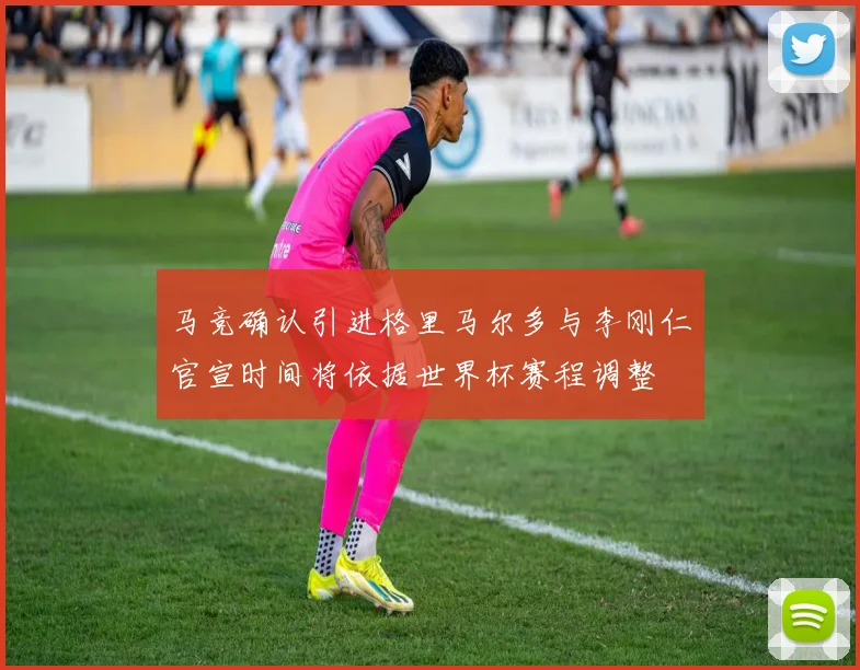 马竞确认引进格里马尔多与李刚仁官宣时间将依据世界杯赛程调整