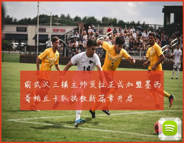 前武汉三镇主帅莫拉正式加盟墨西哥帕丘卡队执教新篇章开启
