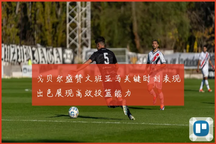 戈贝尔盛赞文班亚马关键时刻表现出色展现高效投篮能力
