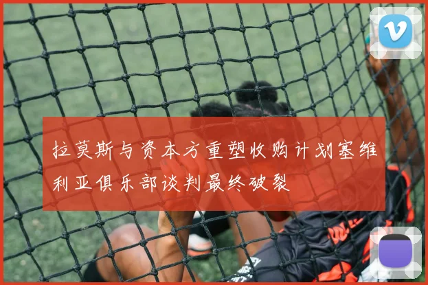 拉莫斯与资本方重塑收购计划塞维利亚俱乐部谈判最终破裂
