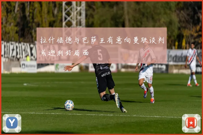 拉什福德与巴萨互有意向曼联谈判或迎利好局面