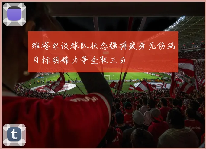 维塔尔谈球队状态强调疲劳无伤病目标明确力争全取三分