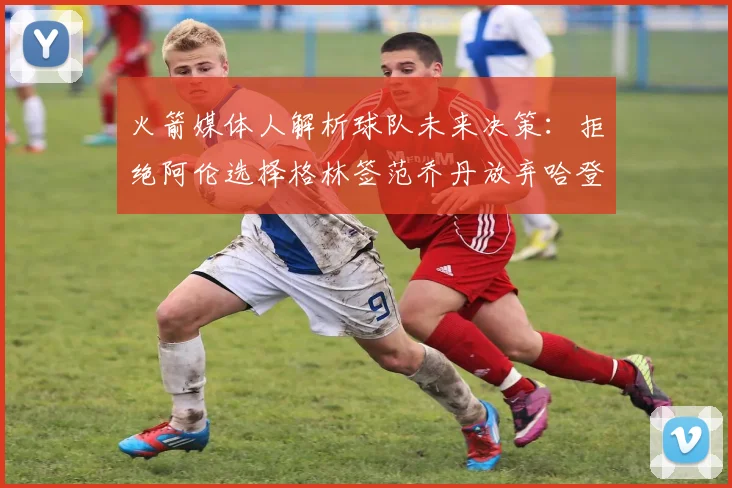 火箭媒体人解析球队未来决策：拒绝阿伦选择格林签范乔丹放弃哈登