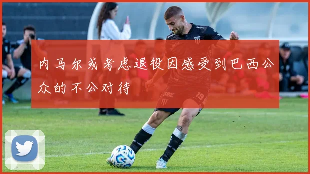 内马尔或考虑退役因感受到巴西公众的不公对待