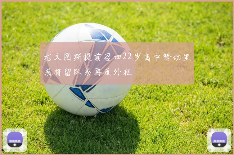 尤文图斯提前召回22岁高中锋切里或将留队或再度外租