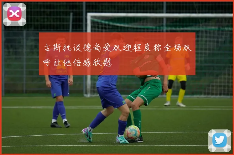 古斯托谈德尚受欢迎程度称全场欢呼让他倍感欣慰