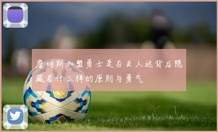 詹姆斯加盟勇士是否丢人这背后隐藏着什么样的原则与勇气