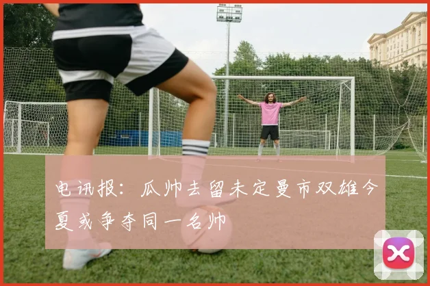 电讯报：瓜帅去留未定曼市双雄今夏或争夺同一名帅