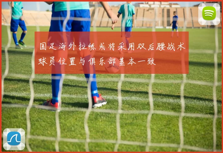 国足海外拉练或将采用双后腰战术球员位置与俱乐部基本一致