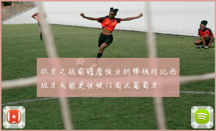 双牙之战前瞻詹俊分析锋线对比西班牙或能更快破门淘汰葡萄牙