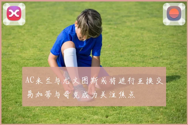 AC米兰与尤文图斯或将进行互换交易加蒂与奇克成为关注焦点